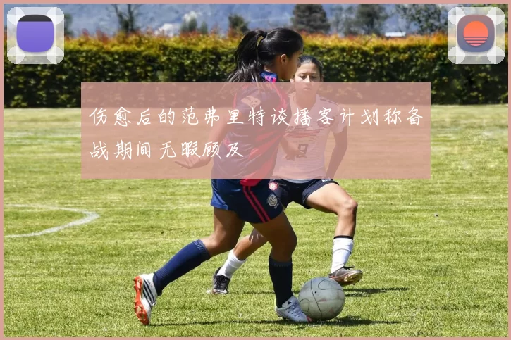 伤愈后的范弗里特谈播客计划称备战期间无暇顾及
