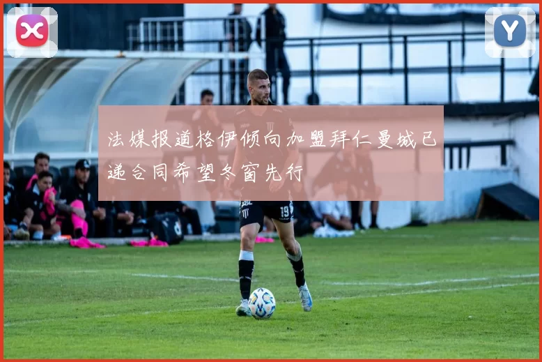 法媒报道格伊倾向加盟拜仁曼城已递合同希望冬窗先行