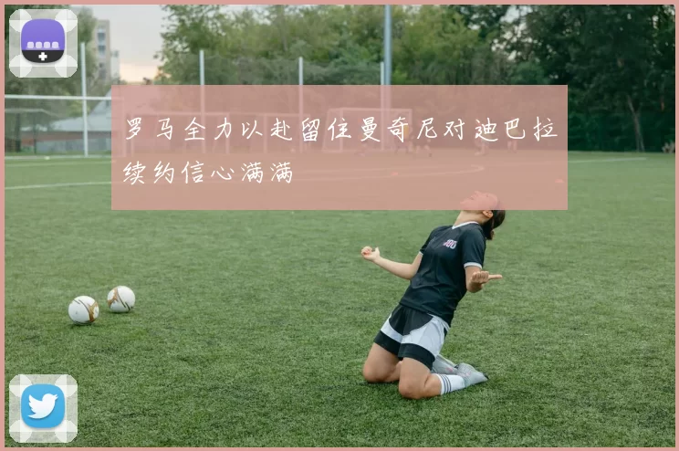 罗马全力以赴留住曼奇尼对迪巴拉续约信心满满