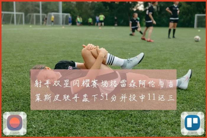 射手双星闪耀赛场格雷森阿伦与吉莱斯皮联手轰下51分并投中11记三分球